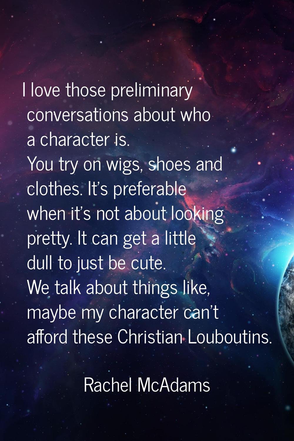 I love those preliminary conversations about who a character is. You try on wigs, shoes and clothes