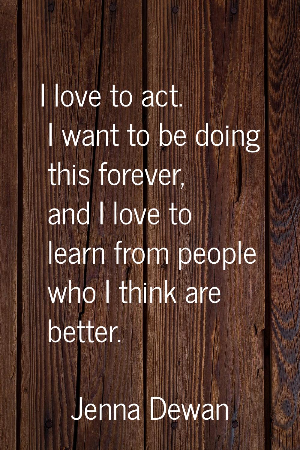 I love to act. I want to be doing this forever, and I love to learn from people who I think are bet