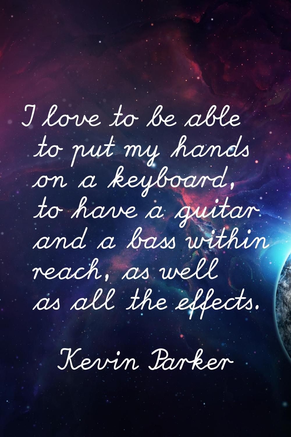 I love to be able to put my hands on a keyboard, to have a guitar and a bass within reach, as well 