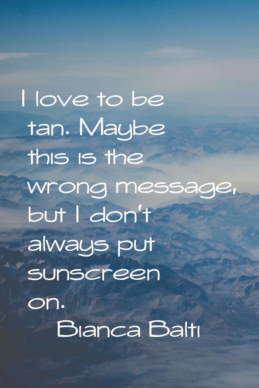 I love to be tan. Maybe this is the wrong message, but I don't always put sunscreen on.
