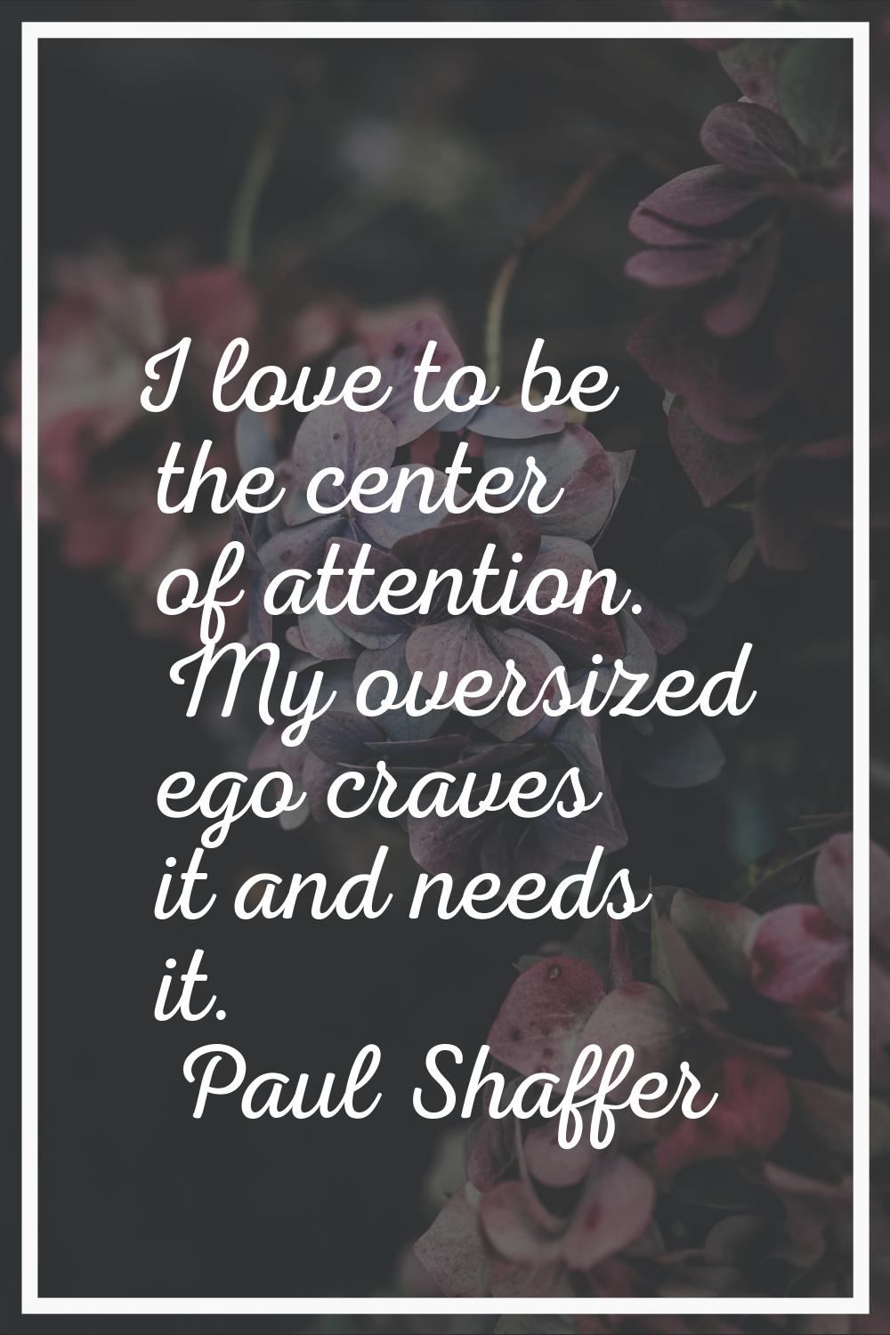 I love to be the center of attention. My oversized ego craves it and needs it.