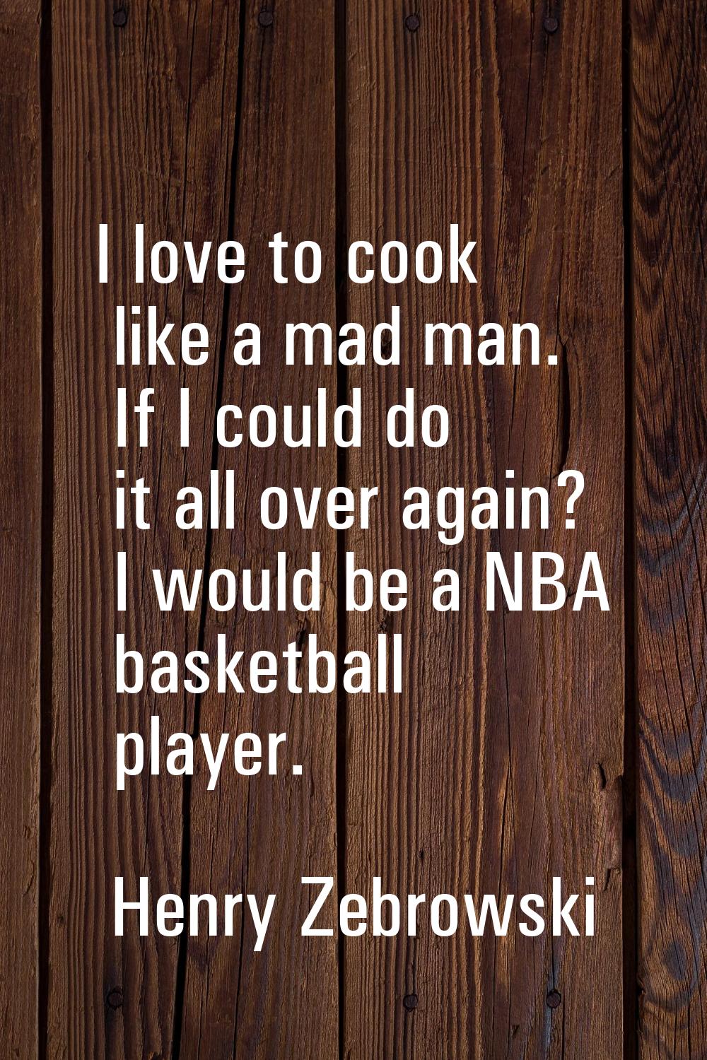 I love to cook like a mad man. If I could do it all over again? I would be a NBA basketball player.