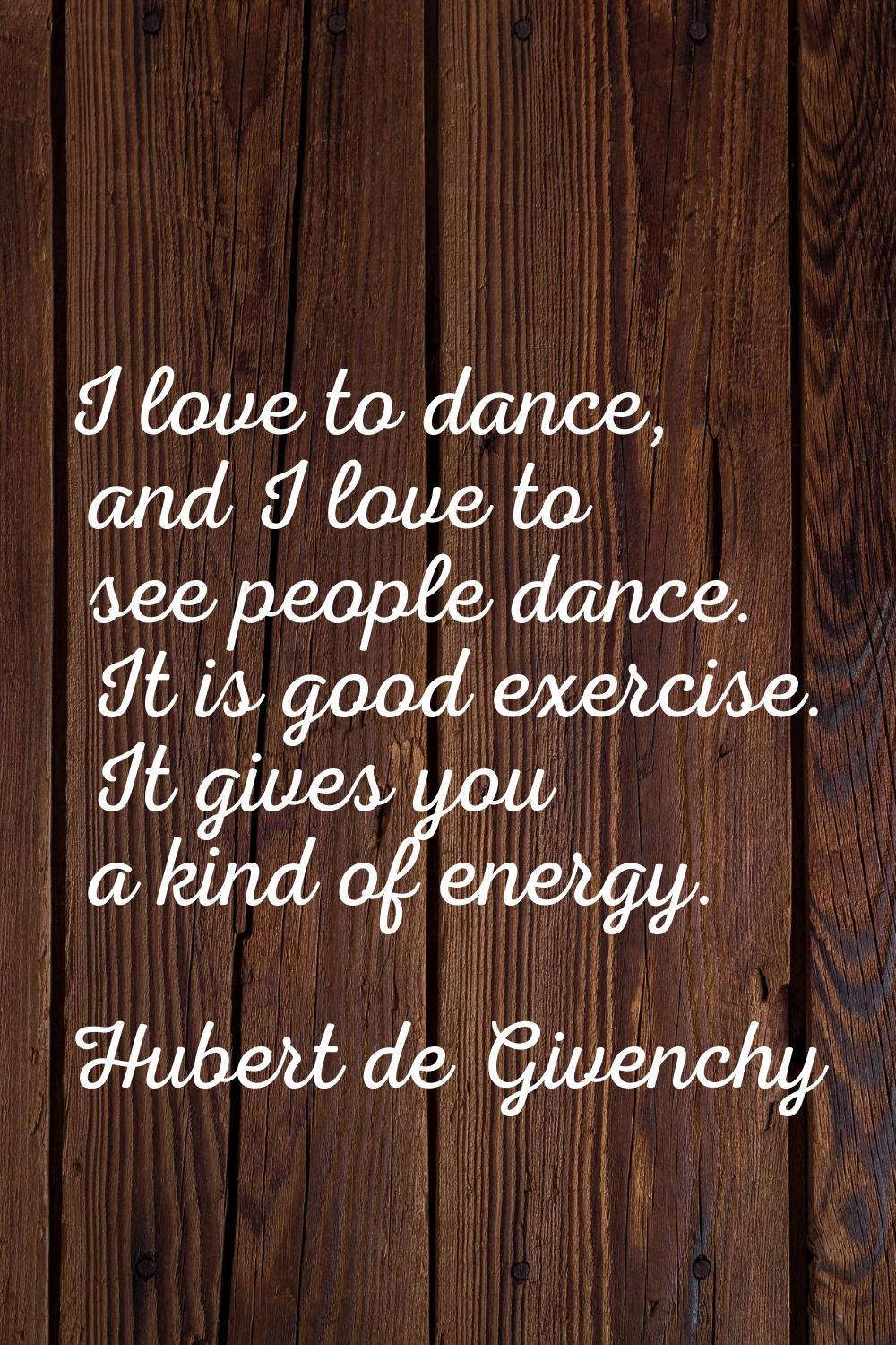 I love to dance, and I love to see people dance. It is good exercise. It gives you a kind of energy
