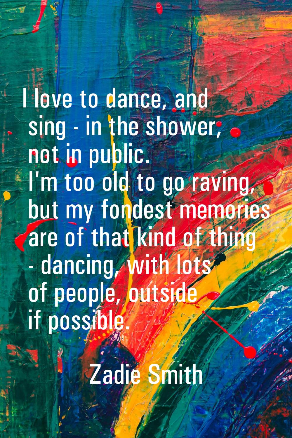 I love to dance, and sing - in the shower, not in public. I'm too old to go raving, but my fondest 