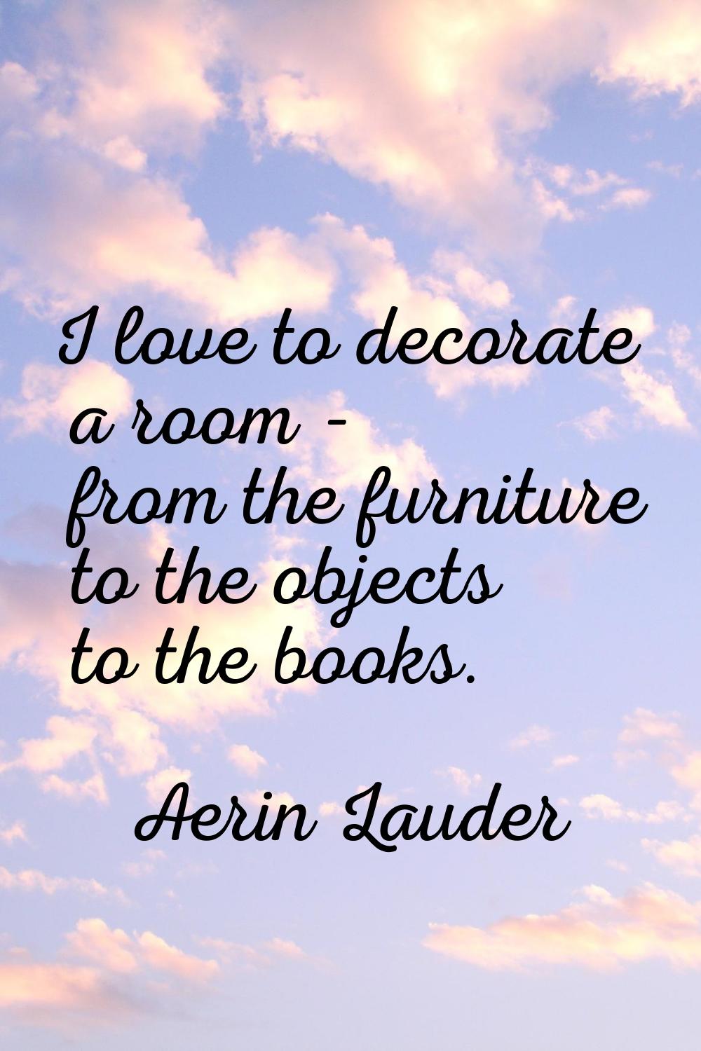 I love to decorate a room - from the furniture to the objects to the books.