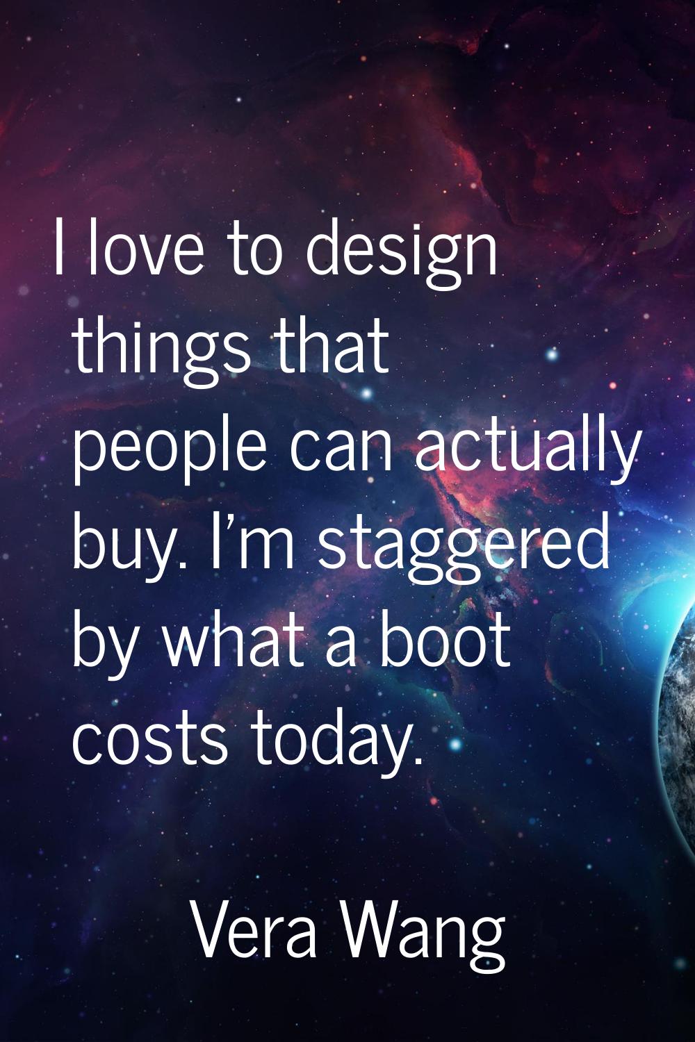 I love to design things that people can actually buy. I'm staggered by what a boot costs today.