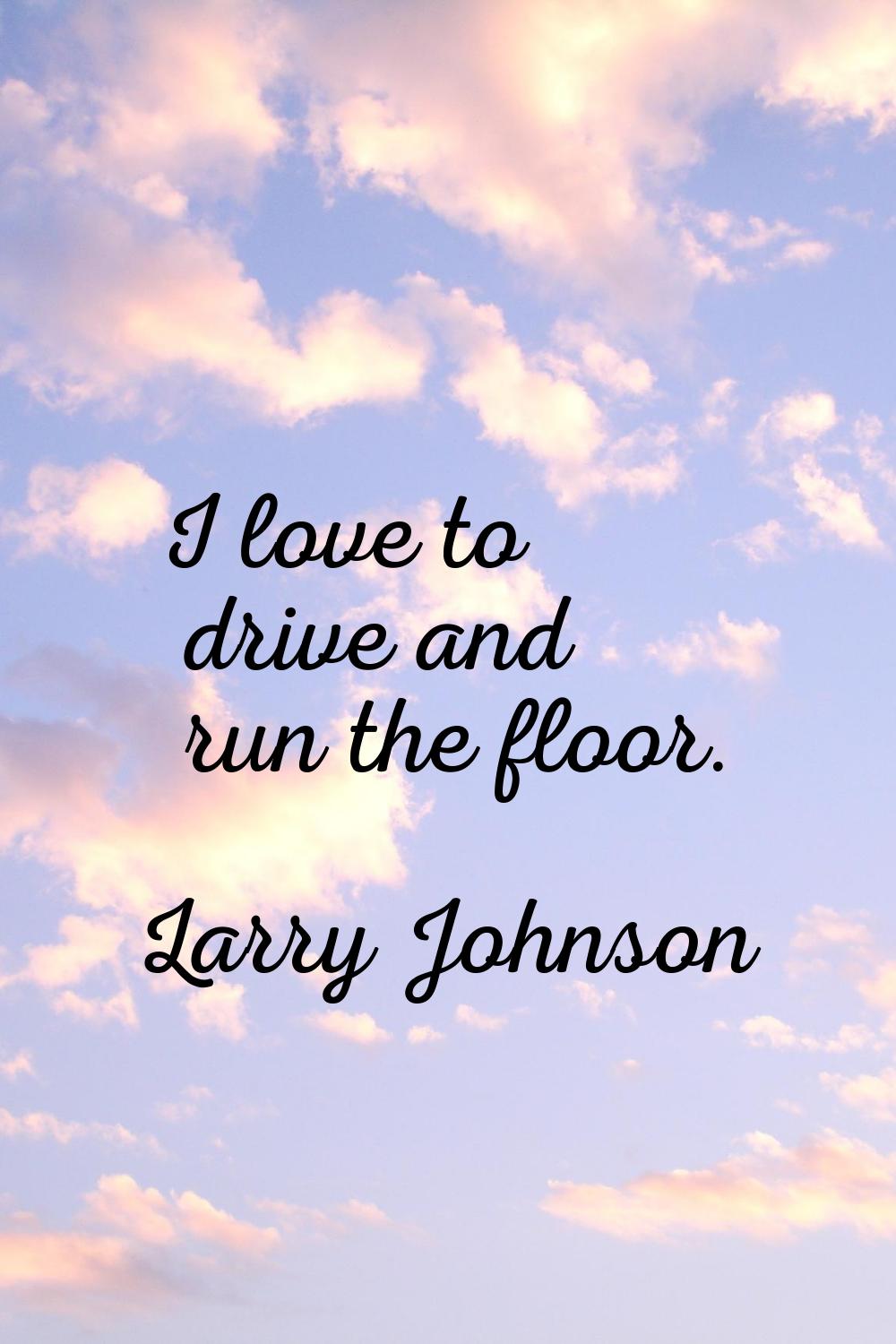 I love to drive and run the floor.