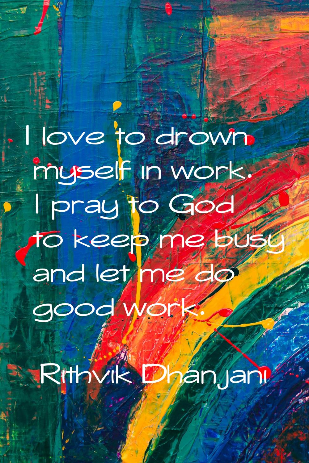 I love to drown myself in work. I pray to God to keep me busy and let me do good work.