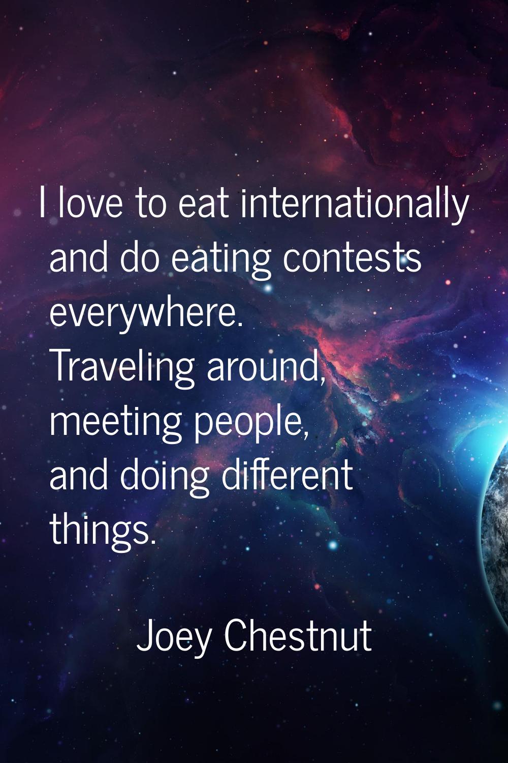 I love to eat internationally and do eating contests everywhere. Traveling around, meeting people, 