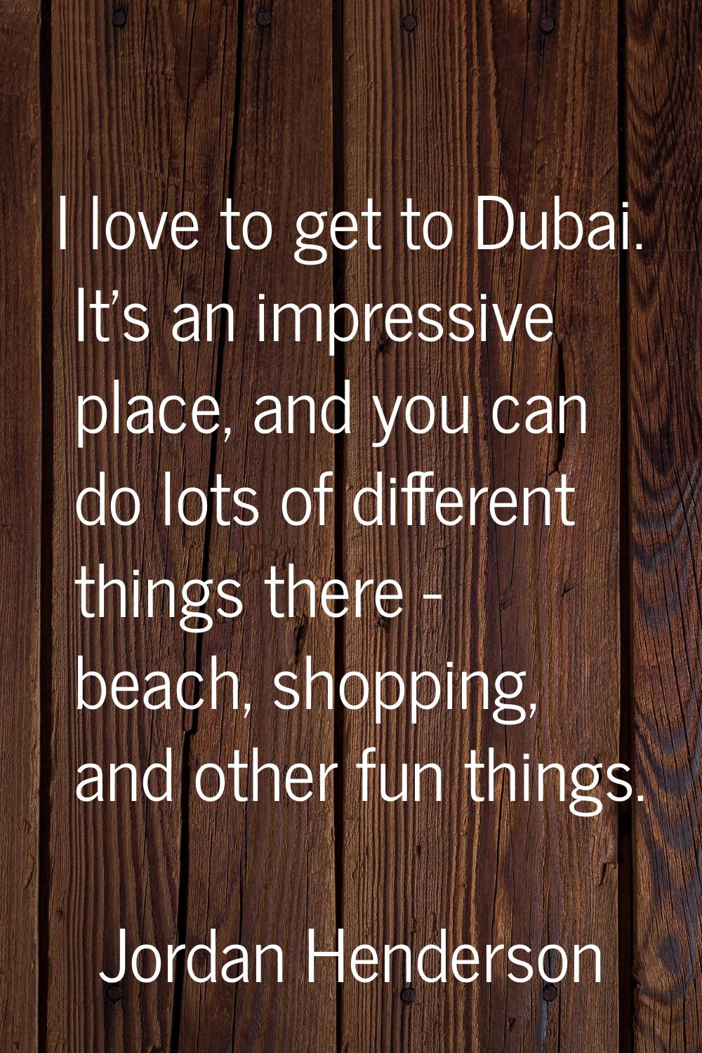 I love to get to Dubai. It's an impressive place, and you can do lots of different things there - b