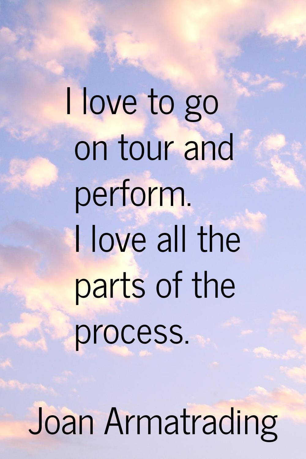 I love to go on tour and perform. I love all the parts of the process.