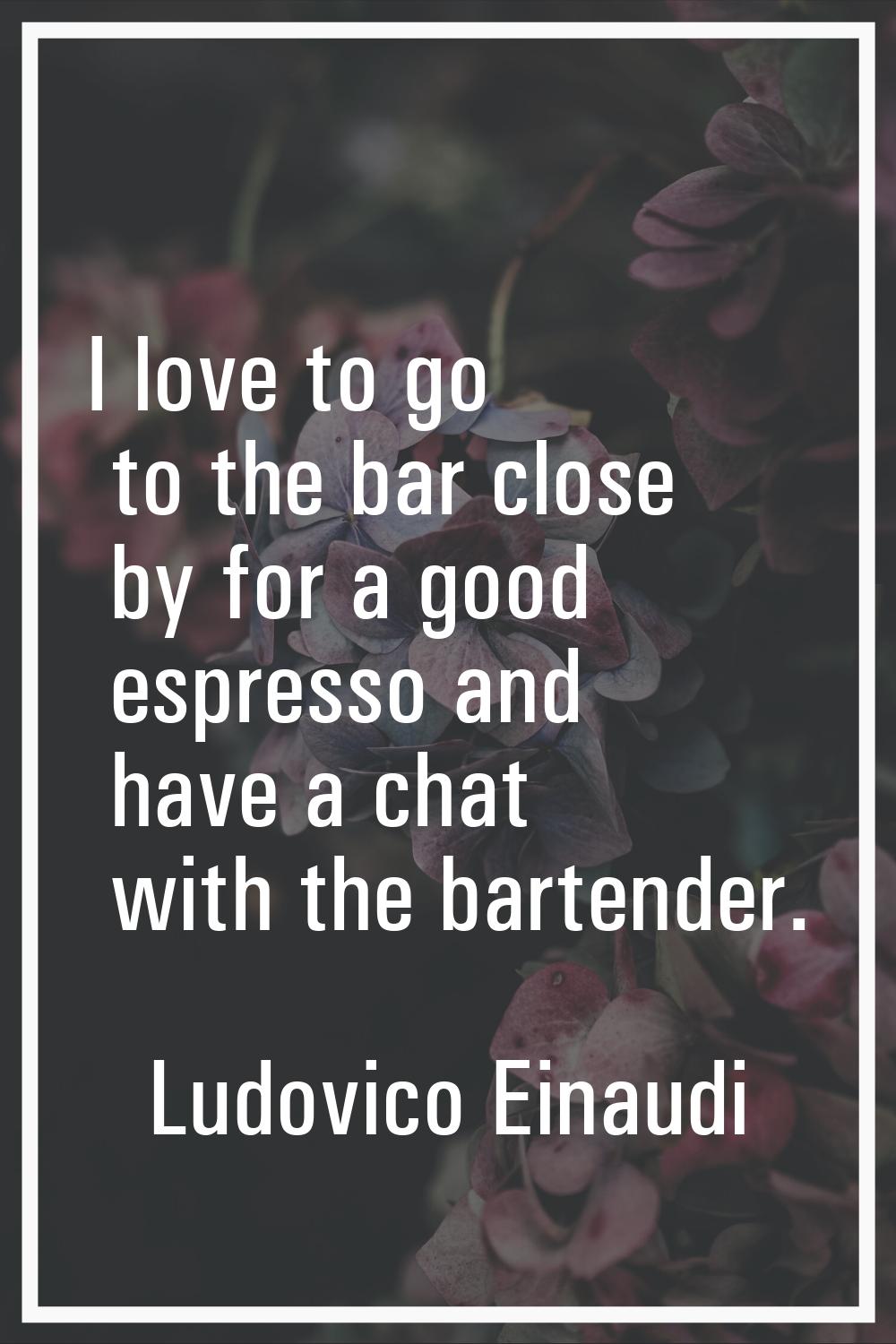 I love to go to the bar close by for a good espresso and have a chat with the bartender.
