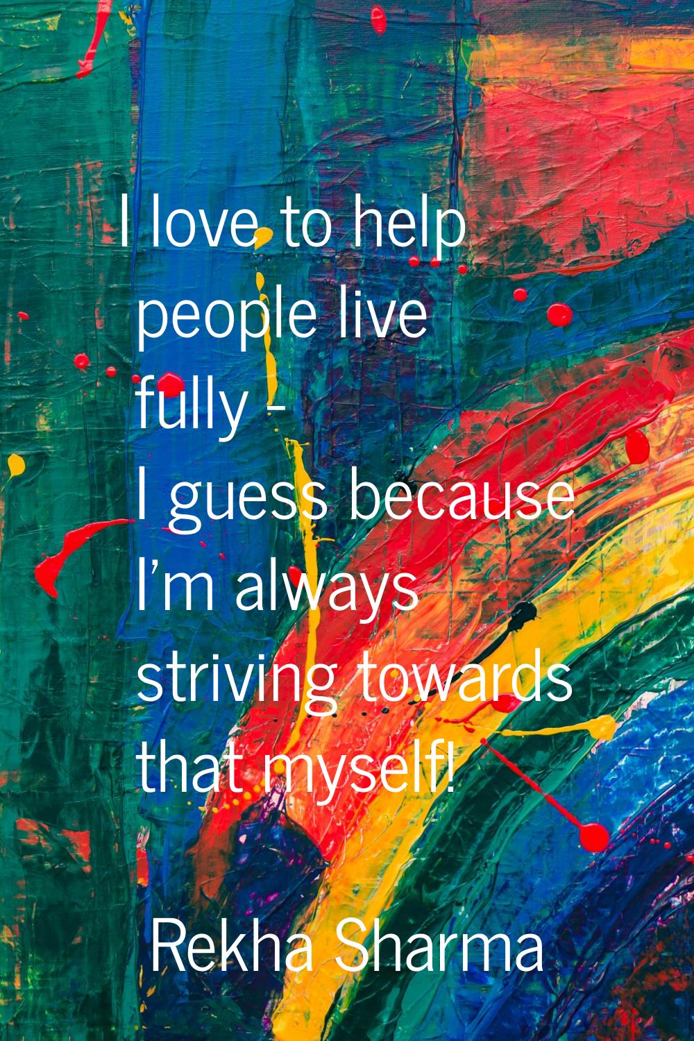 I love to help people live fully - I guess because I'm always striving towards that myself!