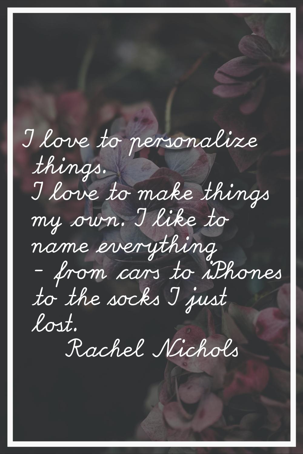 I love to personalize things. I love to make things my own. I like to name everything - from cars t