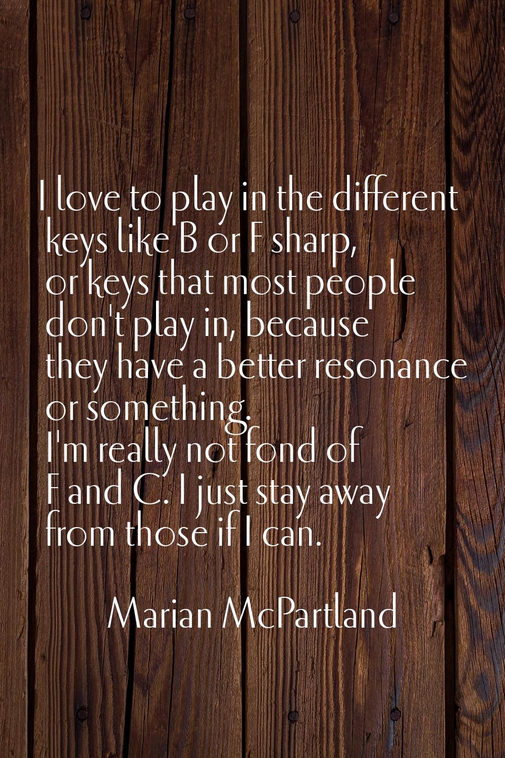 I love to play in the different keys like B or F sharp, or keys that most people don't play in, bec