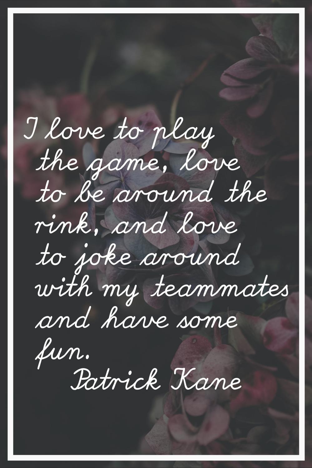 I love to play the game, love to be around the rink, and love to joke around with my teammates and 