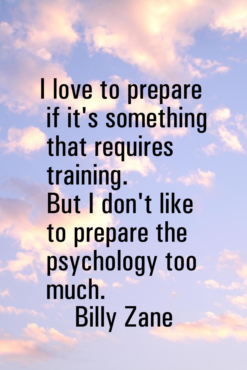 I love to prepare if it's something that requires training. But I don't like to prepare the psychol