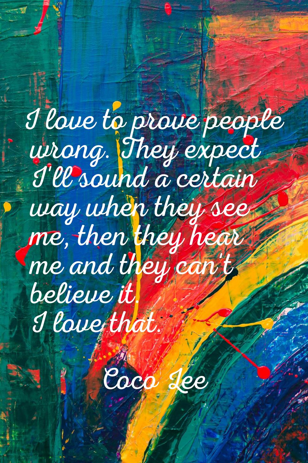 I love to prove people wrong. They expect I'll sound a certain way when they see me, then they hear