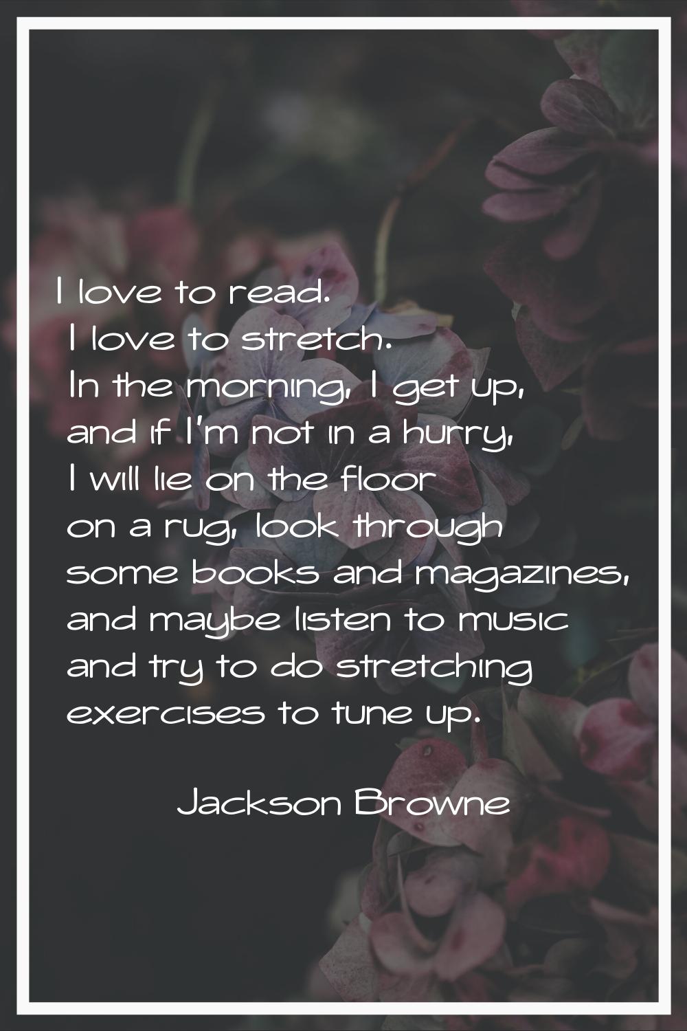 I love to read. I love to stretch. In the morning, I get up, and if I'm not in a hurry, I will lie 