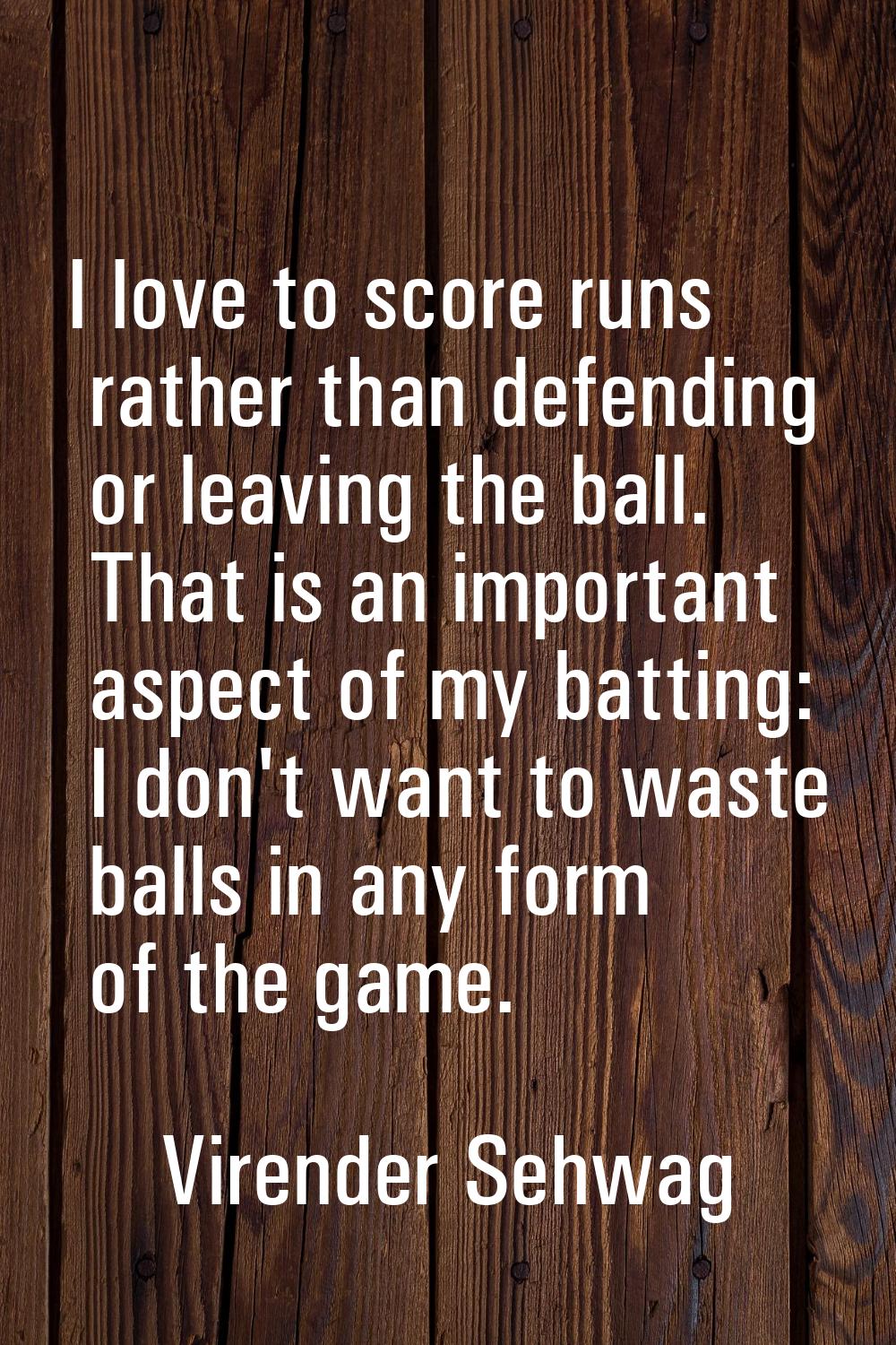 I love to score runs rather than defending or leaving the ball. That is an important aspect of my b