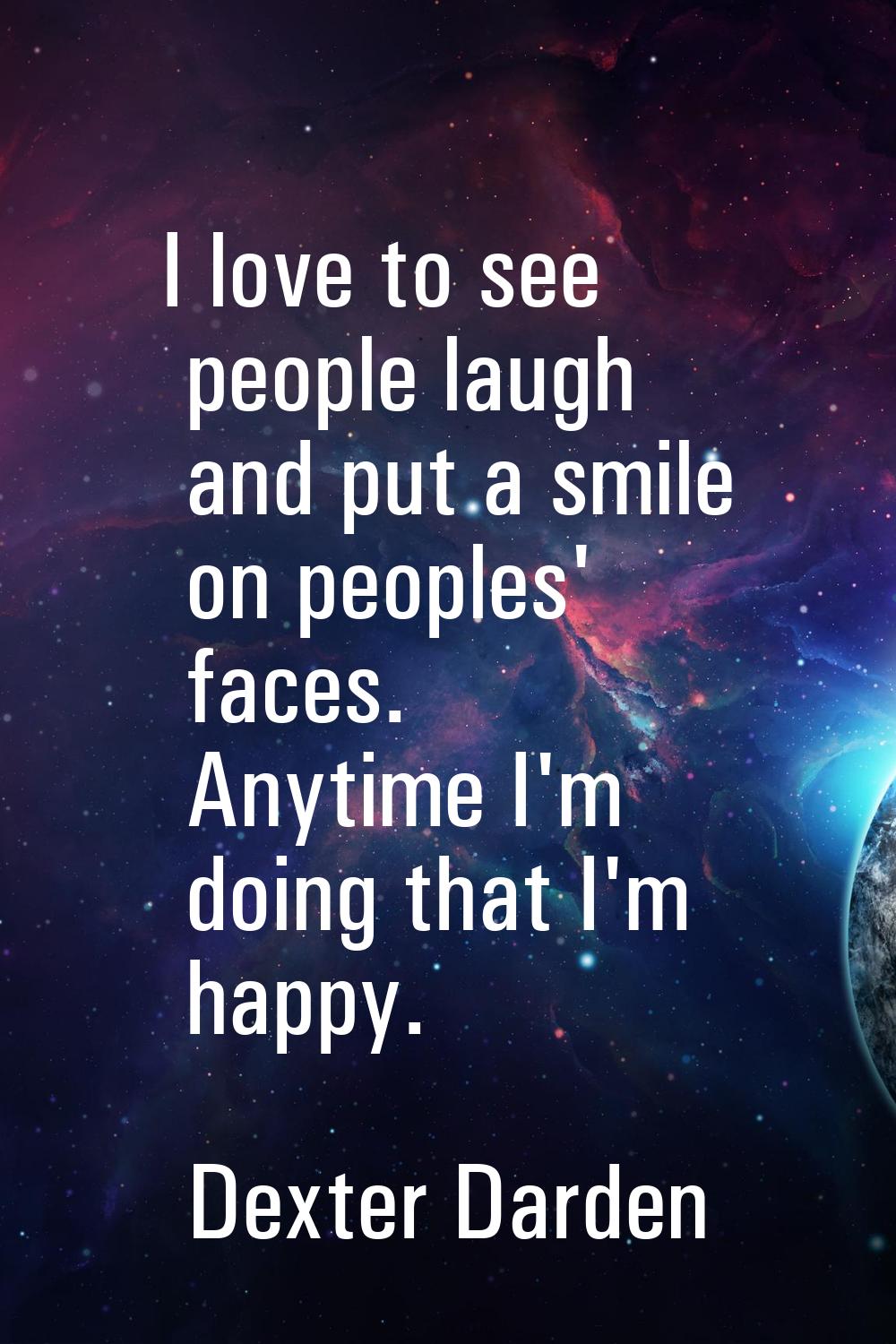I love to see people laugh and put a smile on peoples' faces. Anytime I'm doing that I'm happy.