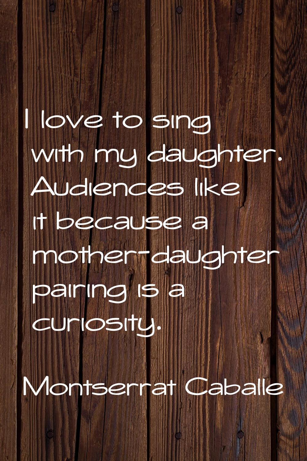I love to sing with my daughter. Audiences like it because a mother-daughter pairing is a curiosity