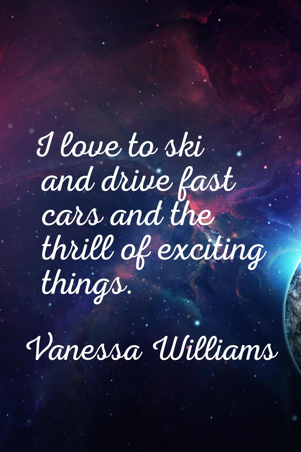 I love to ski and drive fast cars and the thrill of exciting things.