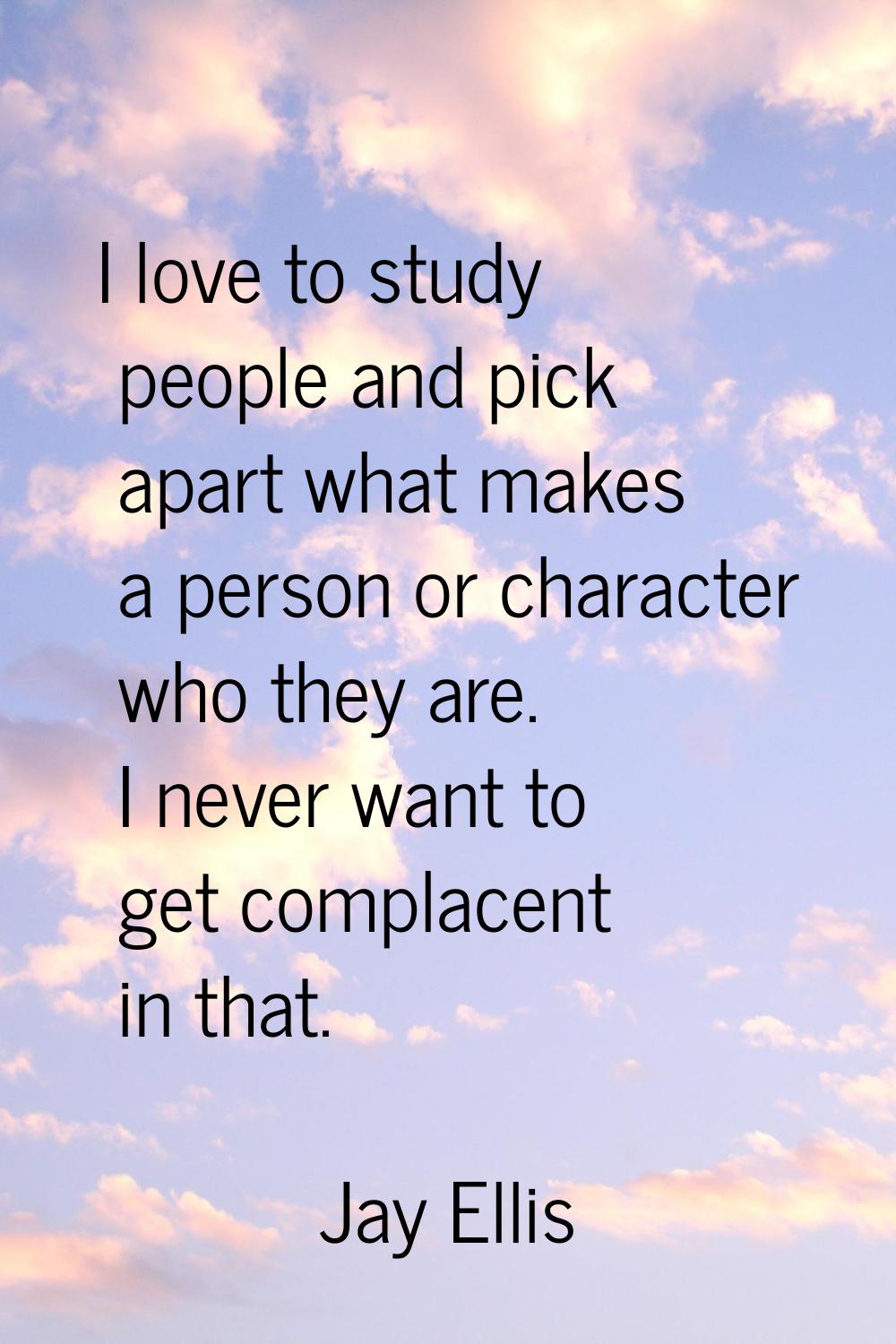 I love to study people and pick apart what makes a person or character who they are. I never want t