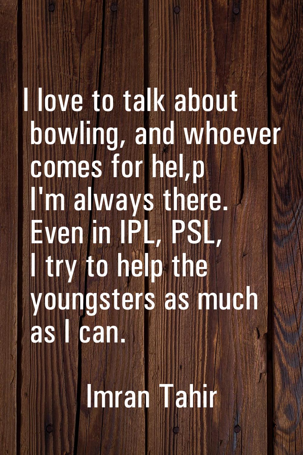 I love to talk about bowling, and whoever comes for hel,p I'm always there. Even in IPL, PSL, I try