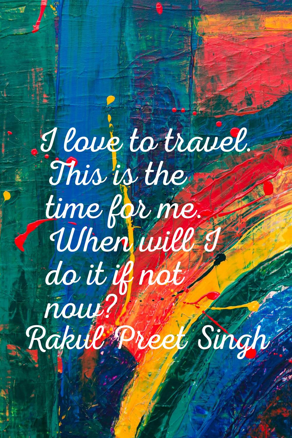 I love to travel. This is the time for me. When will I do it if not now?
