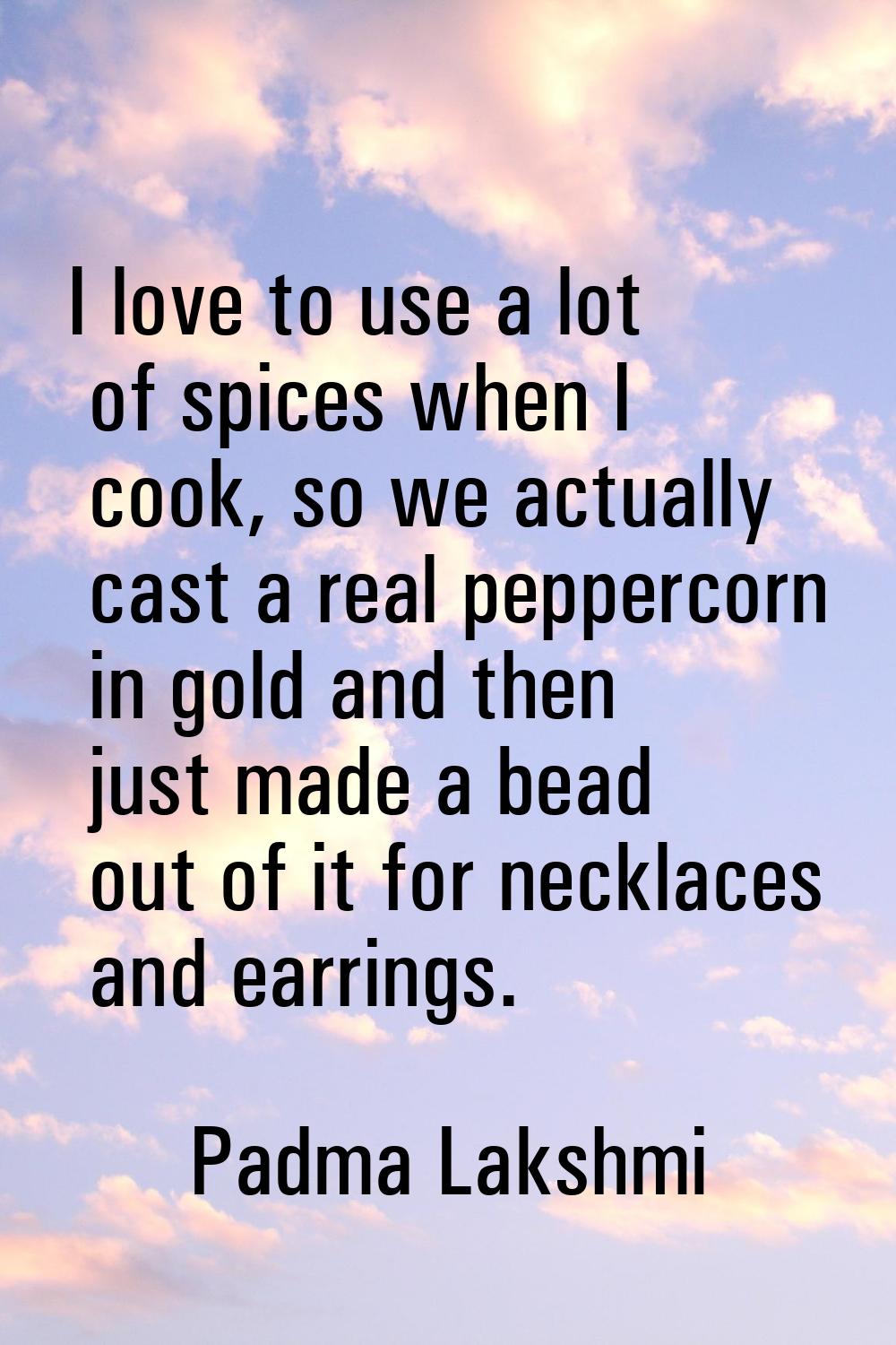 I love to use a lot of spices when I cook, so we actually cast a real peppercorn in gold and then j