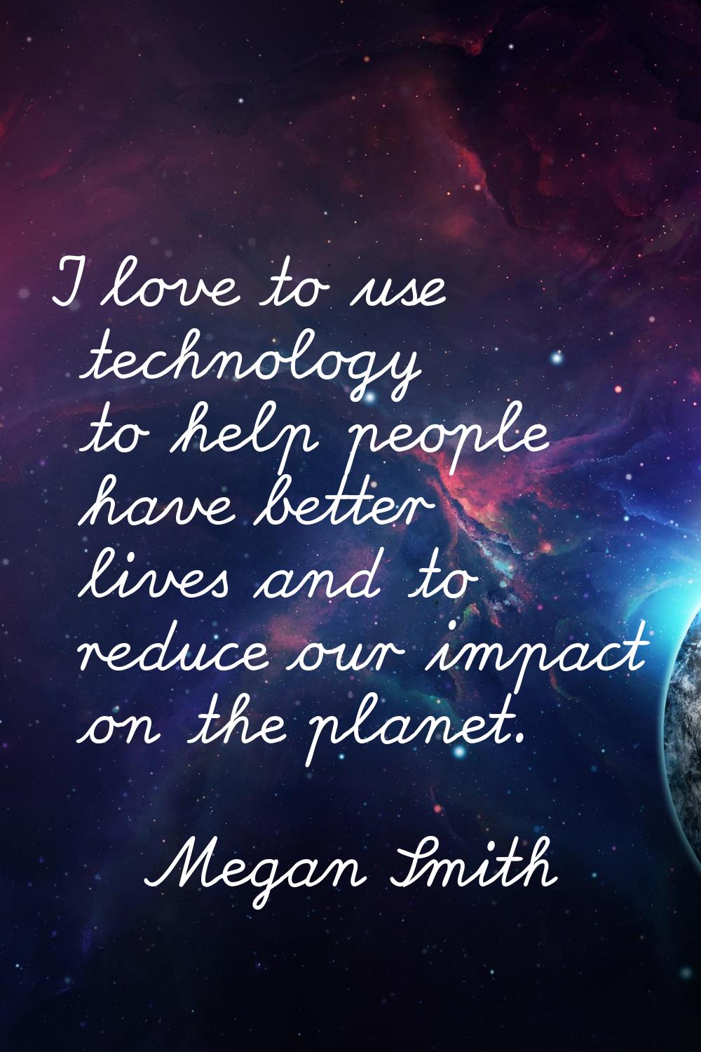I love to use technology to help people have better lives and to reduce our impact on the planet.