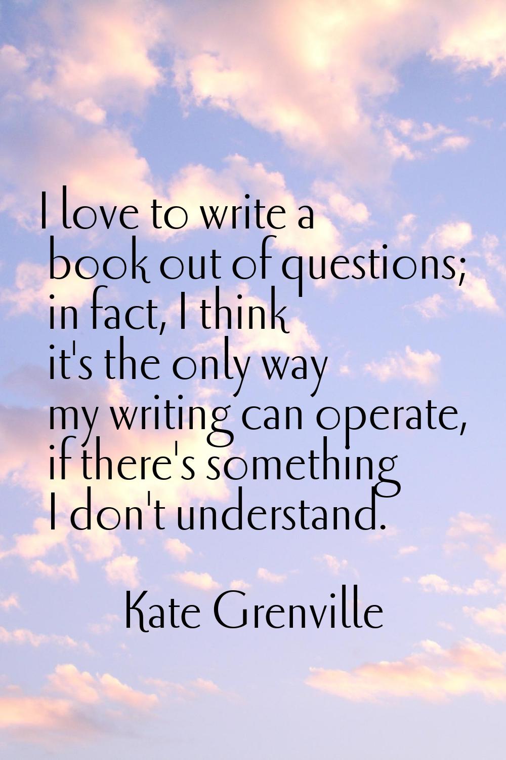 I love to write a book out of questions; in fact, I think it's the only way my writing can operate,