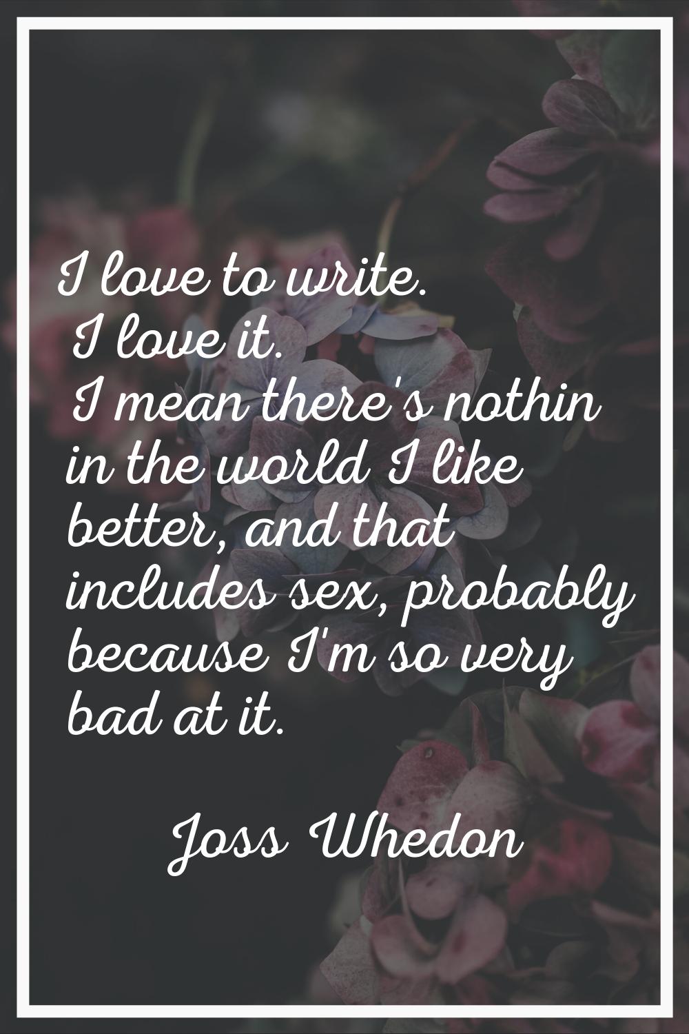 I love to write. I love it. I mean there's nothin in the world I like better, and that includes sex