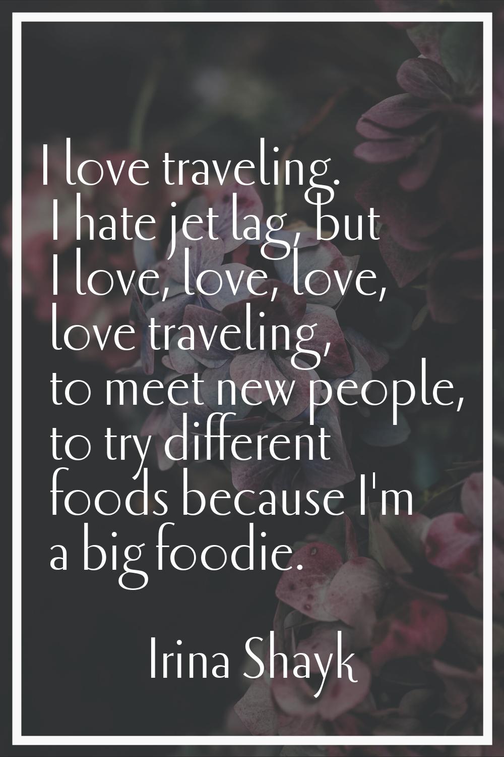 I love traveling. I hate jet lag, but I love, love, love, love traveling, to meet new people, to tr