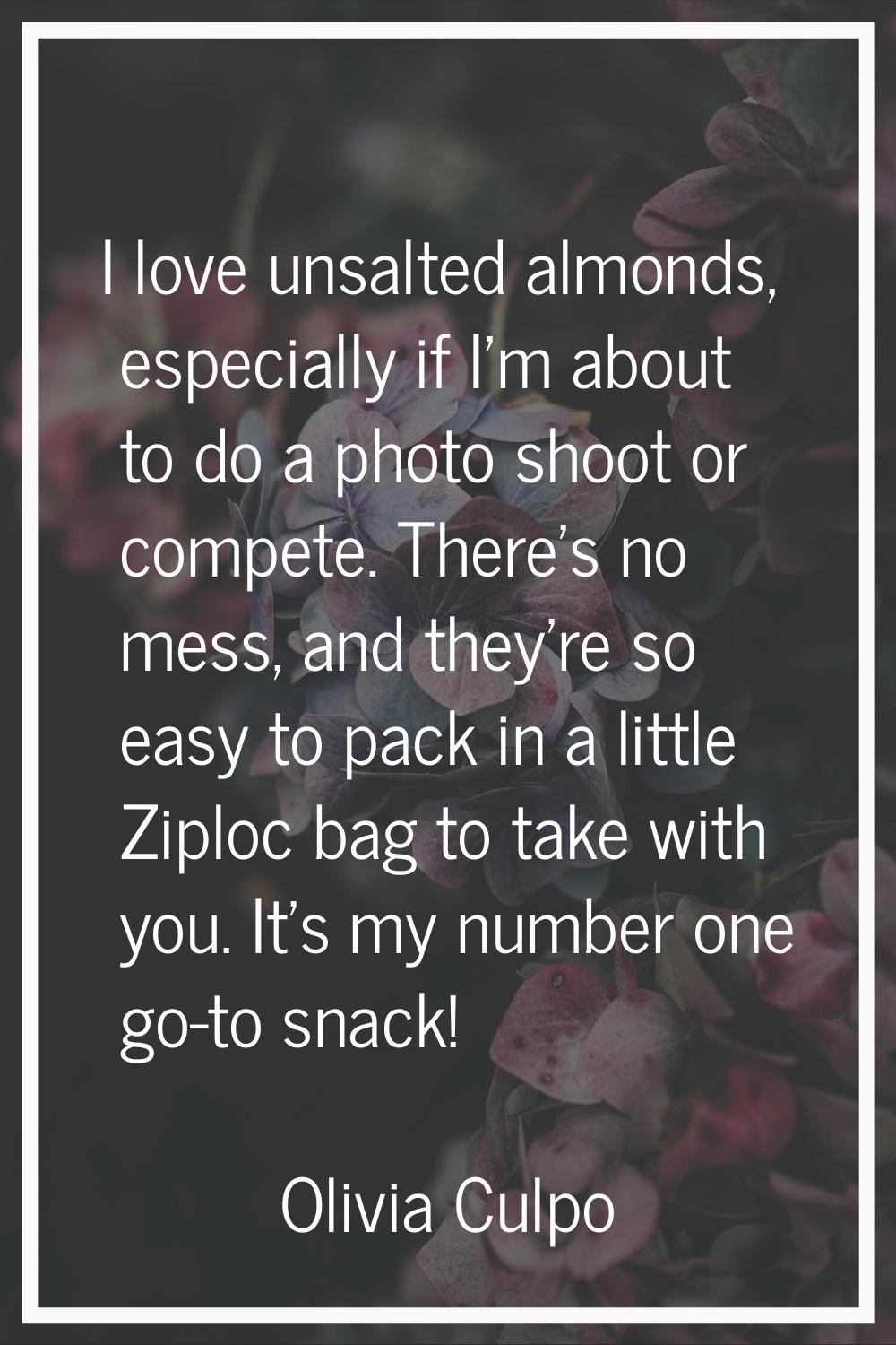 I love unsalted almonds, especially if I'm about to do a photo shoot or compete. There's no mess, a