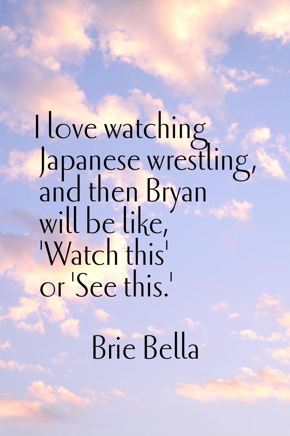 I love watching Japanese wrestling, and then Bryan will be like, 'Watch this' or 'See this.'