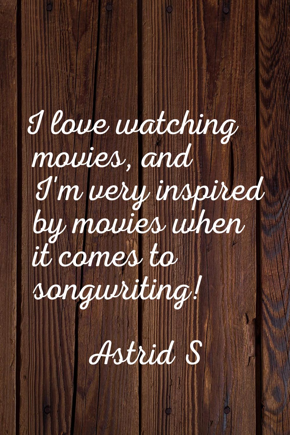 I love watching movies, and I'm very inspired by movies when it comes to songwriting!
