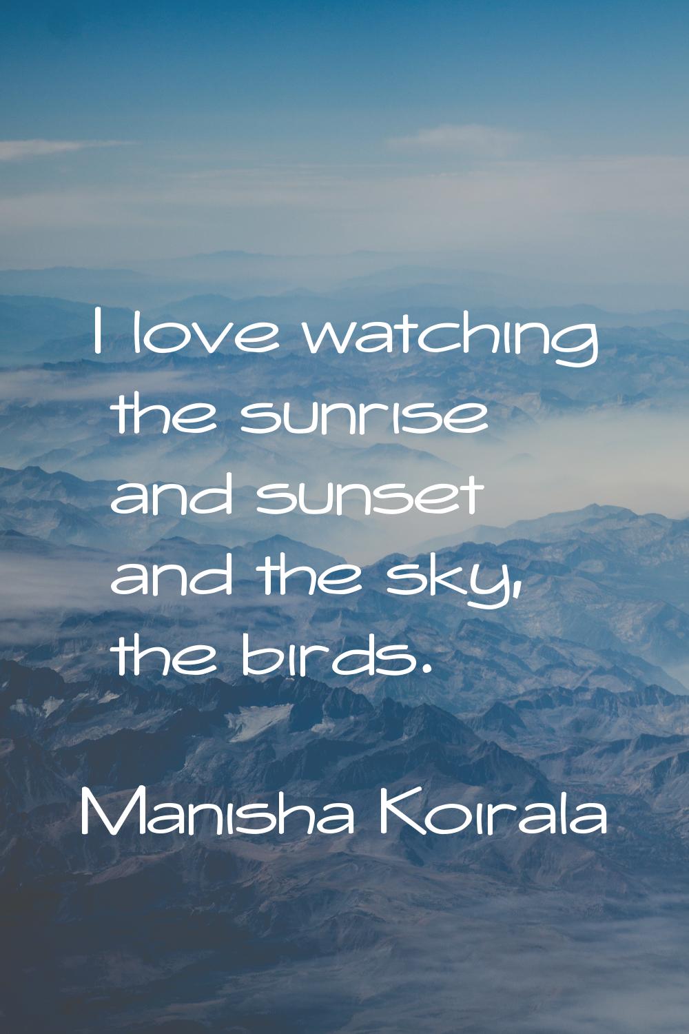 I love watching the sunrise and sunset and the sky, the birds.