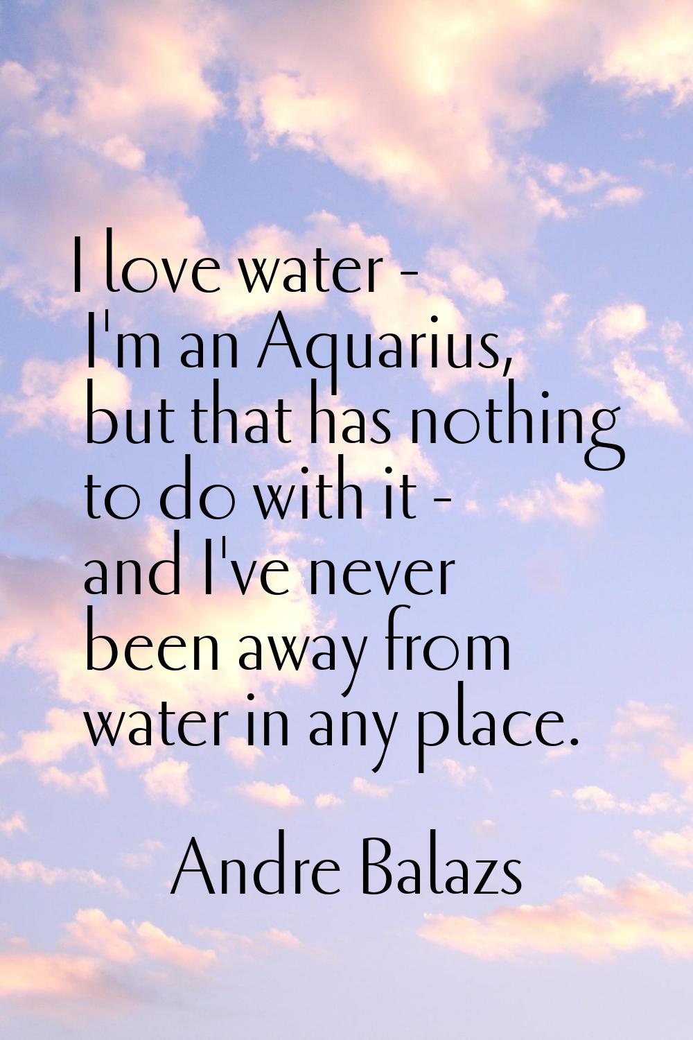 I love water - I'm an Aquarius, but that has nothing to do with it - and I've never been away from 