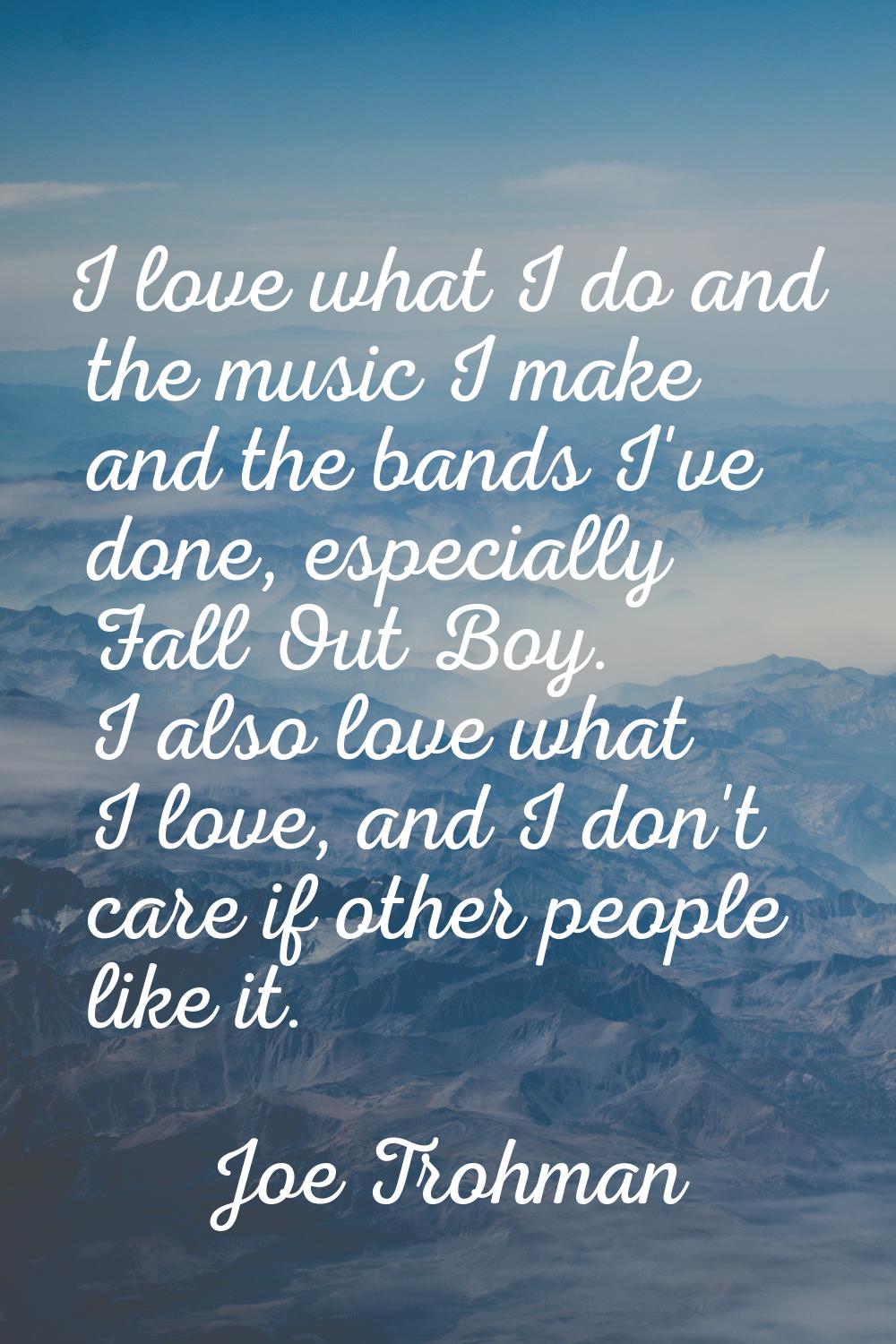 I love what I do and the music I make and the bands I've done, especially Fall Out Boy. I also love