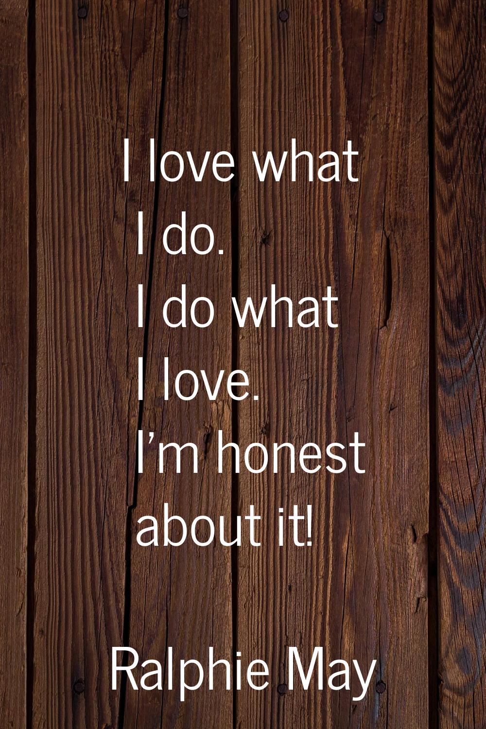 I love what I do. I do what I love. I'm honest about it!