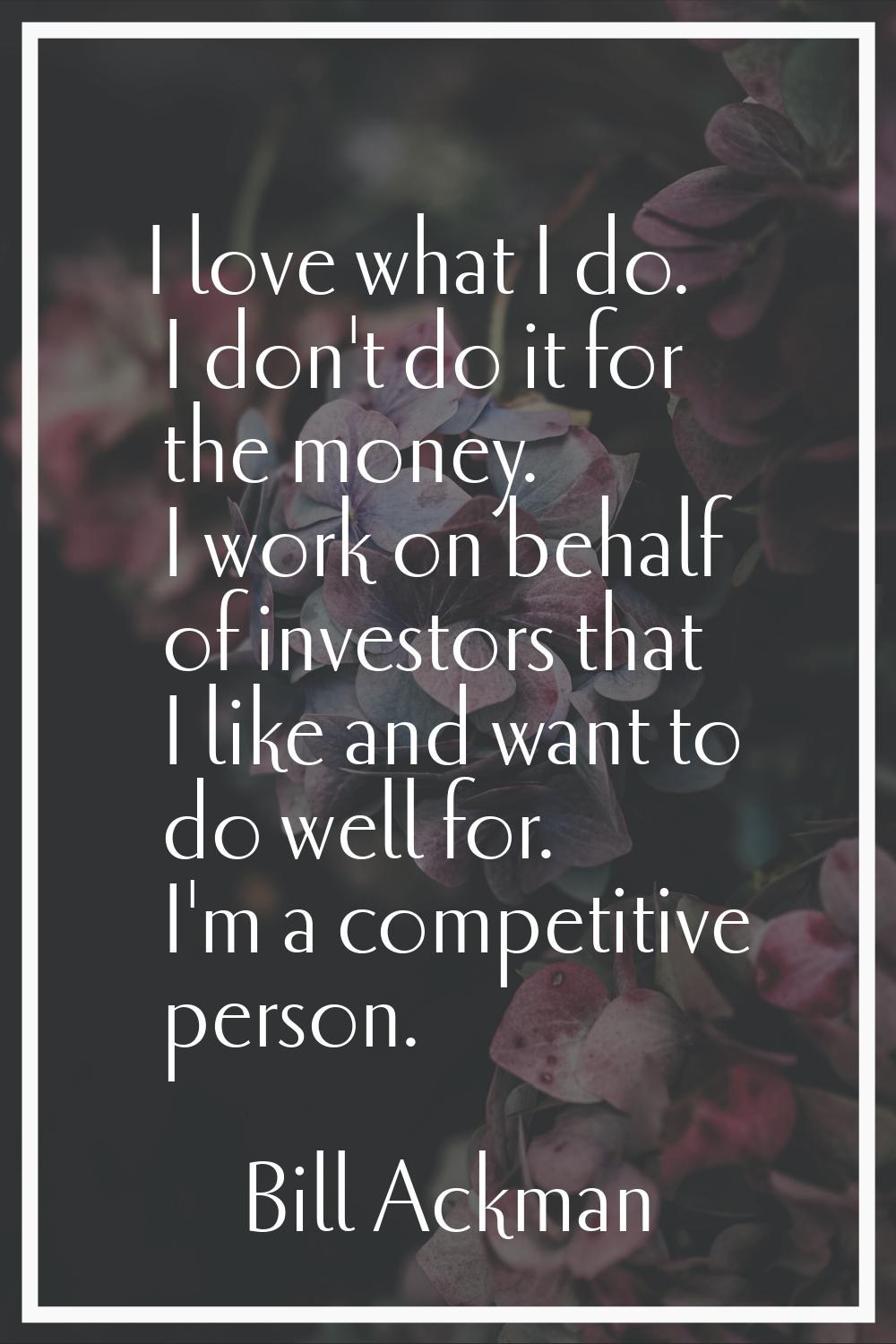 I love what I do. I don't do it for the money. I work on behalf of investors that I like and want t