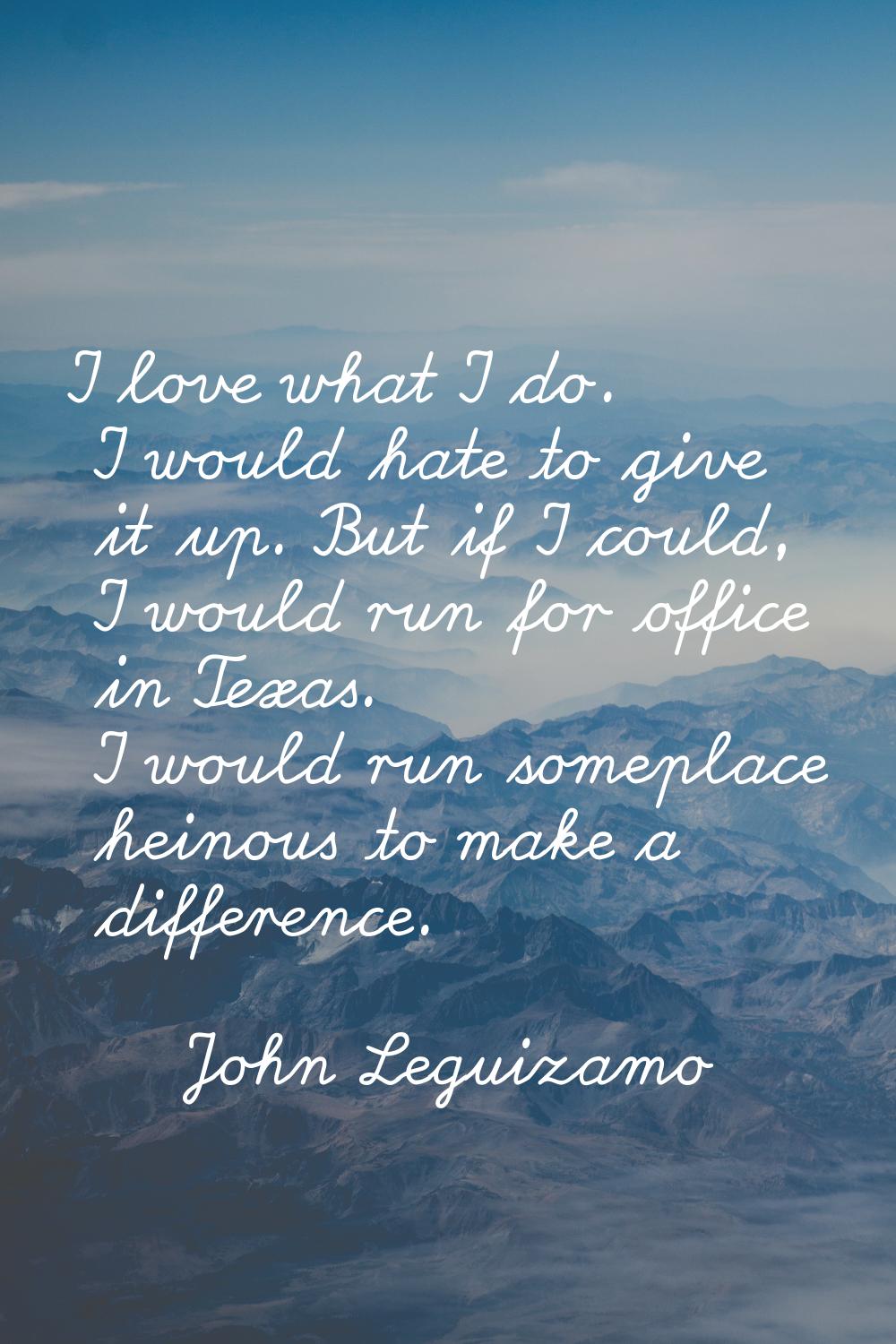 I love what I do. I would hate to give it up. But if I could, I would run for office in Texas. I wo