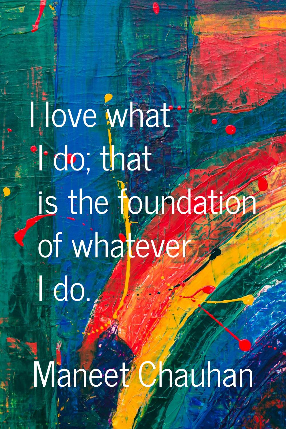 I love what I do; that is the foundation of whatever I do.