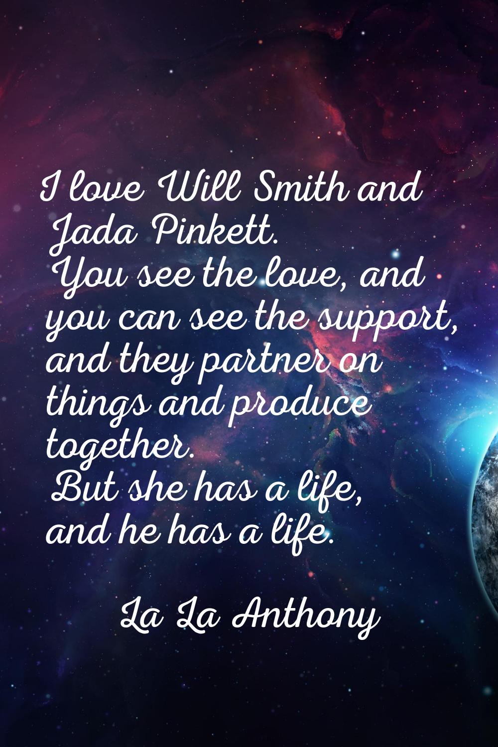I love Will Smith and Jada Pinkett. You see the love, and you can see the support, and they partner