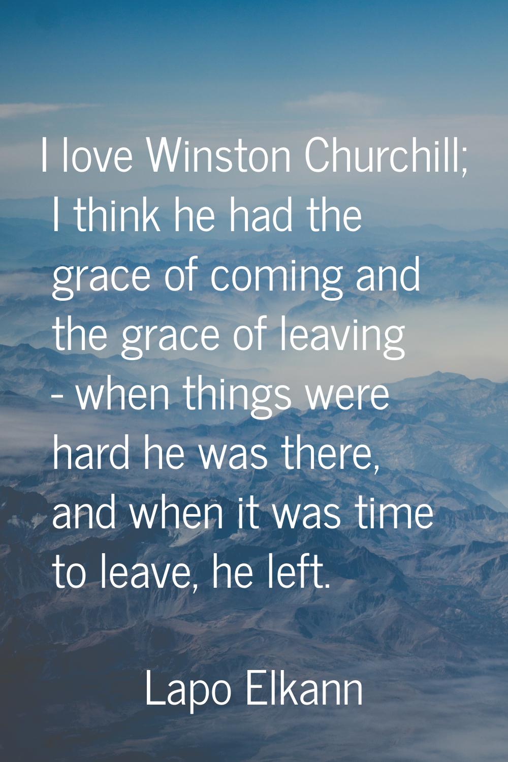 I love Winston Churchill; I think he had the grace of coming and the grace of leaving - when things