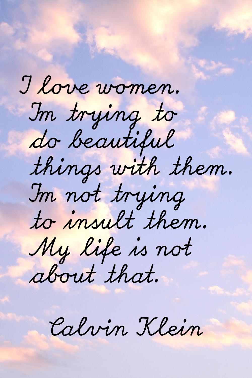 I love women. I'm trying to do beautiful things with them. I'm not trying to insult them. My life i