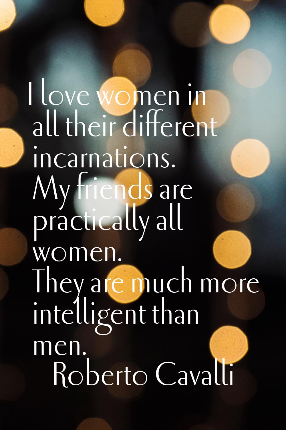 I love women in all their different incarnations. My friends are practically all women. They are mu