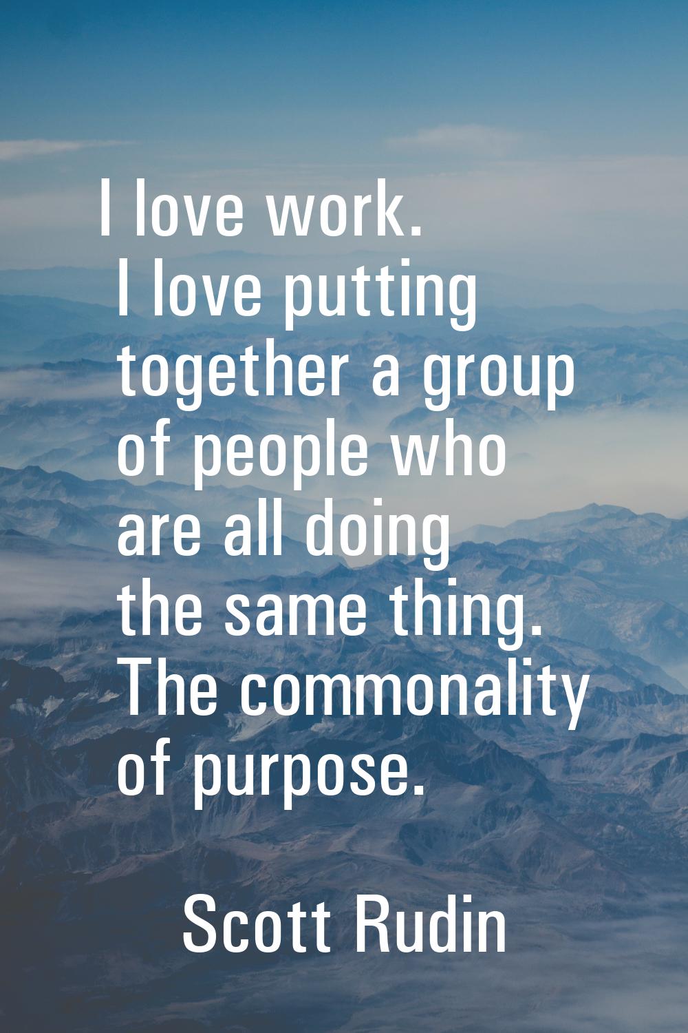 I love work. I love putting together a group of people who are all doing the same thing. The common